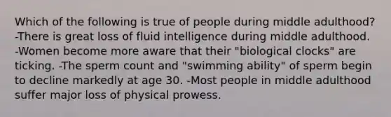 Which of the following is true of people during middle adulthood? -There is great loss of fluid intelligence during middle adulthood. -Women become more aware that their "biological clocks" are ticking. -The sperm count and "swimming ability" of sperm begin to decline markedly at age 30. -Most people in middle adulthood suffer major loss of physical prowess.