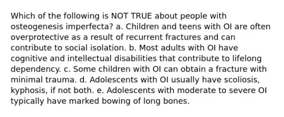 Which of the following is NOT TRUE about people with osteogenesis imperfecta? a. Children and teens with OI are often overprotective as a result of recurrent fractures and can contribute to social isolation. b. Most adults with OI have cognitive and intellectual disabilities that contribute to lifelong dependency. c. Some children with OI can obtain a fracture with minimal trauma. d. Adolescents with OI usually have scoliosis, kyphosis, if not both. e. Adolescents with moderate to severe OI typically have marked bowing of long bones.