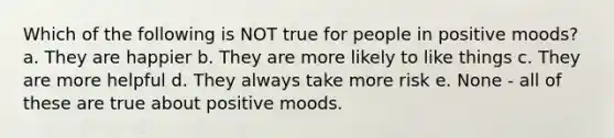 Which of the following is NOT true for people in positive moods? a. They are happier b. They are more likely to like things c. They are more helpful d. They always take more risk e. None - all of these are true about positive moods.