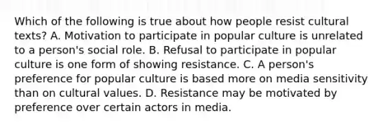 Which of the following is true about how people resist cultural texts? A. Motivation to participate in popular culture is unrelated to a person's social role. B. Refusal to participate in popular culture is one form of showing resistance. C. A person's preference for popular culture is based more on media sensitivity than on cultural values. D. Resistance may be motivated by preference over certain actors in media.