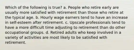 Which of the following is true? a. People who retire early are usually more satisfied with retirement than those who retire at the typical age. b. Hourly wage earners tend to have an increase in self-esteem after retirement. c. Upscale professionals tend to have a more difficult time adjusting to retirement than do other occupational groups. d. Retired adults who keep involved in a variety of activities are most likely to be satisfied with retirement.