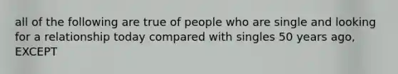 all of the following are true of people who are single and looking for a relationship today compared with singles 50 years ago, EXCEPT