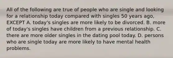 All of the following are true of people who are single and looking for a relationship today compared with singles 50 years ago, EXCEPT A. today's singles are more likely to be divorced. B. more of today's singles have children from a previous relationship. C. there are more older singles in the dating pool today. D. persons who are single today are more likely to have mental health problems.