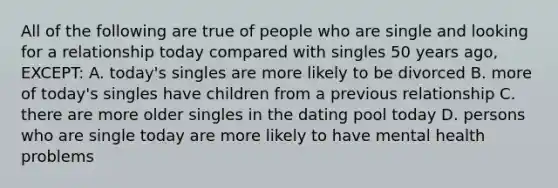 All of the following are true of people who are single and looking for a relationship today compared with singles 50 years ago, EXCEPT: A. today's singles are more likely to be divorced B. more of today's singles have children from a previous relationship C. there are more older singles in the dating pool today D. persons who are single today are more likely to have mental health problems