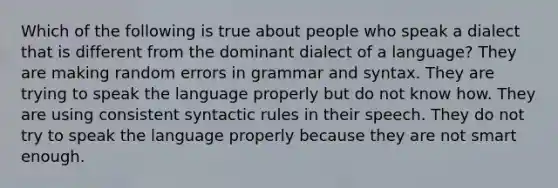 Which of the following is true about people who speak a dialect that is different from the dominant dialect of a language? They are making random errors in grammar and syntax. They are trying to speak the language properly but do not know how. They are using consistent syntactic rules in their speech. They do not try to speak the language properly because they are not smart enough.