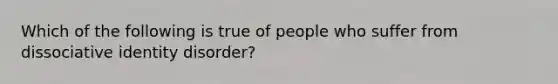 Which of the following is true of people who suffer from dissociative identity disorder?