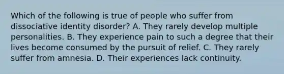 Which of the following is true of people who suffer from dissociative identity disorder? A. They rarely develop multiple personalities. B. They experience pain to such a degree that their lives become consumed by the pursuit of relief. C. They rarely suffer from amnesia. D. Their experiences lack continuity.