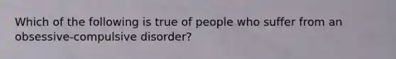 Which of the following is true of people who suffer from an obsessive-compulsive disorder?