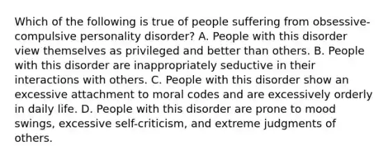 Which of the following is true of people suffering from obsessive-compulsive personality disorder? A. People with this disorder view themselves as privileged and better than others. B. People with this disorder are inappropriately seductive in their interactions with others. C. People with this disorder show an excessive attachment to moral codes and are excessively orderly in daily life. D. People with this disorder are prone to mood swings, excessive self-criticism, and extreme judgments of others.