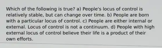 Which of the following is true? a) People's locus of control is relatively stable, but can change over time. b) People are born with a particular locus of control. c) People are either internal or external. Locus of control is not a continuum. d) People with high external locus of control believe their life is a product of their own efforts.