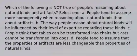 Which of the following is NOT true of people's reasoning about natural kinds and artifacts? Select one: a. People tend to assume more homogeneity when reasoning about natural kinds than about artifacts. b. The way people reason about natural kinds will be influenced by their level of expertise regarding those kinds. c. People think that tables can be transformed into chairs but cats cannot be transformed into dogs. d. People tend to assume that the properties of artifacts are less changeable than properties of natural kinds.