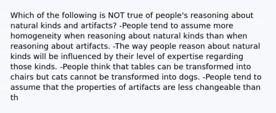 Which of the following is NOT true of people's reasoning about natural kinds and artifacts? -People tend to assume more homogeneity when reasoning about natural kinds than when reasoning about artifacts. -The way people reason about natural kinds will be influenced by their level of expertise regarding those kinds. -People think that tables can be transformed into chairs but cats cannot be transformed into dogs. -People tend to assume that the properties of artifacts are less changeable than th