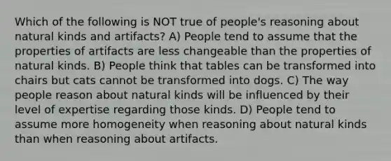 Which of the following is NOT true of people's reasoning about natural kinds and artifacts? A) People tend to assume that the properties of artifacts are less changeable than the properties of natural kinds. B) People think that tables can be transformed into chairs but cats cannot be transformed into dogs. C) The way people reason about natural kinds will be influenced by their level of expertise regarding those kinds. D) People tend to assume more homogeneity when reasoning about natural kinds than when reasoning about artifacts.