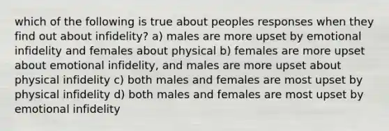 which of the following is true about peoples responses when they find out about infidelity? a) males are more upset by emotional infidelity and females about physical b) females are more upset about emotional infidelity, and males are more upset about physical infidelity c) both males and females are most upset by physical infidelity d) both males and females are most upset by emotional infidelity