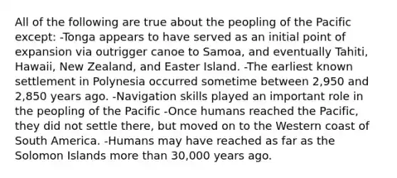 All of the following are true about the peopling of the Pacific except: -Tonga appears to have served as an initial point of expansion via outrigger canoe to Samoa, and eventually Tahiti, Hawaii, New Zealand, and Easter Island. -The earliest known settlement in Polynesia occurred sometime between 2,950 and 2,850 years ago. -Navigation skills played an important role in the peopling of the Pacific -Once humans reached the Pacific, they did not settle there, but moved on to the Western coast of South America. -Humans may have reached as far as the Solomon Islands more than 30,000 years ago.