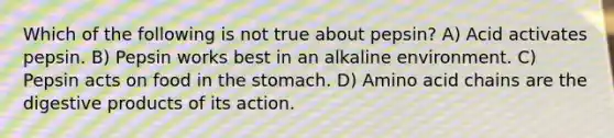 Which of the following is not true about pepsin? A) Acid activates pepsin. B) Pepsin works best in an alkaline environment. C) Pepsin acts on food in the stomach. D) Amino acid chains are the digestive products of its action.