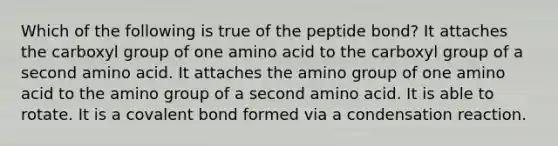 Which of the following is true of the peptide bond? It attaches the carboxyl group of one amino acid to the carboxyl group of a second amino acid. It attaches the amino group of one amino acid to the amino group of a second amino acid. It is able to rotate. It is a covalent bond formed via a condensation reaction.