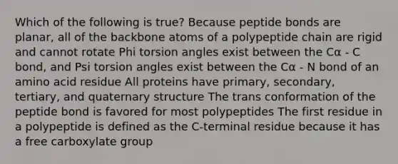 Which of the following is true? Because peptide bonds are planar, all of the backbone atoms of a polypeptide chain are rigid and cannot rotate Phi torsion angles exist between the Cα - C bond, and Psi torsion angles exist between the Cα - N bond of an amino acid residue All proteins have primary, secondary, tertiary, and quaternary structure The trans conformation of the peptide bond is favored for most polypeptides The first residue in a polypeptide is defined as the C-terminal residue because it has a free carboxylate group