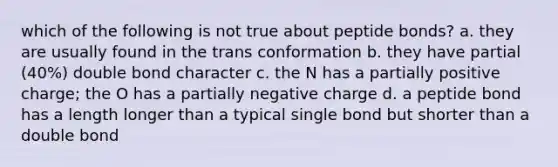 which of the following is not true about peptide bonds? a. they are usually found in the trans conformation b. they have partial (40%) double bond character c. the N has a partially positive charge; the O has a partially negative charge d. a peptide bond has a length longer than a typical single bond but shorter than a double bond