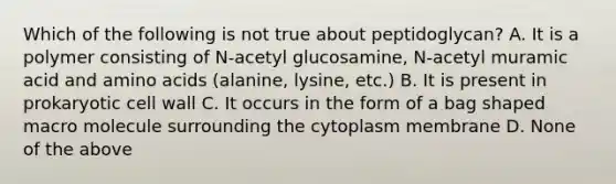 Which of the following is not true about peptidoglycan? A. It is a polymer consisting of N-acetyl glucosamine, N-acetyl muramic acid and amino acids (alanine, lysine, etc.) B. It is present in prokaryotic cell wall C. It occurs in the form of a bag shaped macro molecule surrounding the cytoplasm membrane D. None of the above