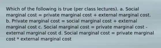 Which of the following is true (per class lectures). a. Social marginal cost = private marginal cost + external marginal cost. b. Private marginal cost = social marginal cost + external marginal cost c. Social marginal cost = private marginal cost - external marginal cost d. Social marginal cost = private marginal cost * external marginal cost