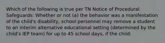 Which of the following is true per TN Notice of Procedural Safeguards: Whether or not (a) the behavior was a manifestation of the child's disability, school personnel may remove a student to an interim alternative educational setting (determined by the child's IEP team) for up to 45 school days, if the child: