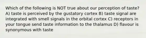 Which of the following is NOT true about our perception of taste? A) taste is perceived by the gustatory cortex B) taste signal are integrated with smell signals in the orbital cortex C) receptors in your tongue send taste information to the thalamus D) flavour is synonymous with taste