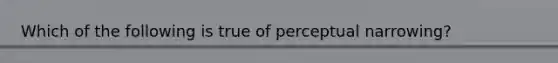 Which of the following is true of perceptual narrowing?