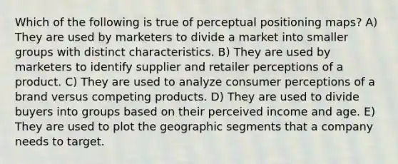 Which of the following is true of perceptual positioning maps? A) They are used by marketers to divide a market into smaller groups with distinct characteristics. B) They are used by marketers to identify supplier and retailer perceptions of a product. C) They are used to analyze consumer perceptions of a brand versus competing products. D) They are used to divide buyers into groups based on their perceived income and age. E) They are used to plot the geographic segments that a company needs to target.