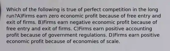 Which of the following is true of perfect competition in the long run?A)Firms earn zero economic profit because of free entry and exit of firms. B)Firms earn negative economic profit because of free entry and exit of firms. C)Firms earn positive accounting profit because of government regulations. D)Firms earn positive economic profit because of economies of scale.