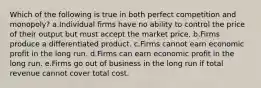 Which of the following is true in both perfect competition and monopoly? a.Individual firms have no ability to control the price of their output but must accept the market price. b.Firms produce a differentiated product. c.Firms cannot earn economic profit in the long run. d.Firms can earn economic profit in the long run. e.Firms go out of business in the long run if total revenue cannot cover total cost.