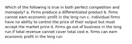 Which of the following is true in both perfect competition and monopoly? a. Firms produce a differentiated product b. firms cannot earn economic profit in the long run c. individual firms have no ability to control the price of their output but must accept the market price d. Firms go out of business in the long run if total revenue cannot cover total cost e. firms can earn economic profit in the long run