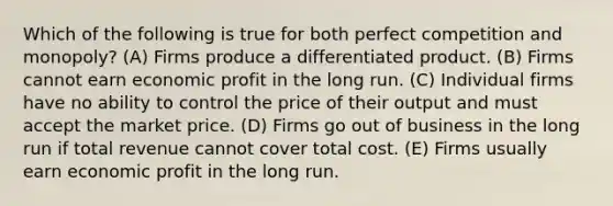 Which of the following is true for both perfect competition and monopoly? (A) Firms produce a differentiated product. (B) Firms cannot earn economic profit in the long run. (C) Individual firms have no ability to control the price of their output and must accept the market price. (D) Firms go out of business in the long run if total revenue cannot cover total cost. (E) Firms usually earn economic profit in the long run.