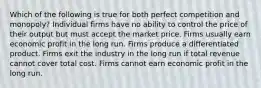 Which of the following is true for both perfect competition and monopoly? Individual firms have no ability to control the price of their output but must accept the market price. Firms usually earn economic profit in the long run. Firms produce a differentiated product. Firms exit the industry in the long run if total revenue cannot cover total cost. Firms cannot earn economic profit in the long run.