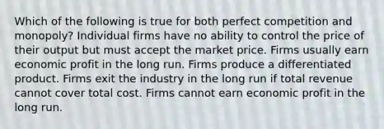 Which of the following is true for both perfect competition and monopoly? Individual firms have no ability to control the price of their output but must accept the market price. Firms usually earn economic profit in the long run. Firms produce a differentiated product. Firms exit the industry in the long run if total revenue cannot cover total cost. Firms cannot earn economic profit in the long run.