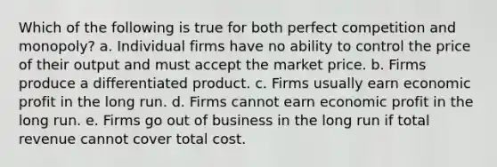 Which of the following is true for both perfect competition and monopoly? a. Individual firms have no ability to control the price of their output and must accept the market price. b. Firms produce a differentiated product. c. Firms usually earn economic profit in the long run. d. Firms cannot earn economic profit in the long run. e. Firms go out of business in the long run if total revenue cannot cover total cost.