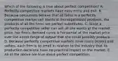 Which of the following is true about perfect competition? A. Perfectly competitive markets have easy entry and exit. B. Because consumers believe that all firms in a perfectly competitive market sell identical (homogeneous) products, the products of all the firms are perfect substitutes. C. Since a perfectly competitive seller can sell all she wants at the market price, her firm's demand curve is horizontal at the market price over the entire range of output that she could possibly produce. D. Because perfectly competitive markets have many buyers and sellers, each firm is so small in relation to the industry that its production decisions have no practical impact on the market. E. All of the above are true about perfect competition.