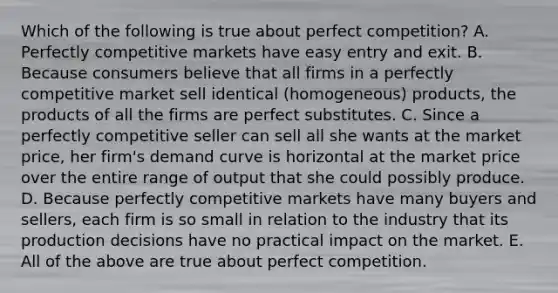 Which of the following is true about perfect competition? A. Perfectly competitive markets have easy entry and exit. B. Because consumers believe that all firms in a perfectly competitive market sell identical (homogeneous) products, the products of all the firms are perfect substitutes. C. Since a perfectly competitive seller can sell all she wants at the market price, her firm's demand curve is horizontal at the market price over the entire range of output that she could possibly produce. D. Because perfectly competitive markets have many buyers and sellers, each firm is so small in relation to the industry that its production decisions have no practical impact on the market. E. All of the above are true about perfect competition.