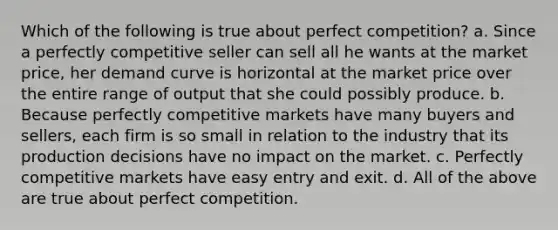 Which of the following is true about perfect competition? a. ​Since a perfectly competitive seller can sell all he wants at the market price, her demand curve is horizontal at the market price over the entire range of output that she could possibly produce. b. ​Because perfectly competitive markets have many buyers and sellers, each firm is so small in relation to the industry that its production decisions have no impact on the market. c. ​Perfectly competitive markets have easy entry and exit. d. ​All of the above are true about perfect competition.