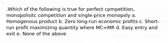 .Which of the following is true for perfect cpmpetition, monopolisitc competition and single-price monopoly a. Homogenous product b. Zero long-run economic profits c. Short-run profit maximizing quantity where MC=MR d. Easy entry and exit e. None of the above