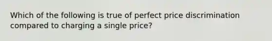 Which of the following is true of perfect price discrimination compared to charging a single price?