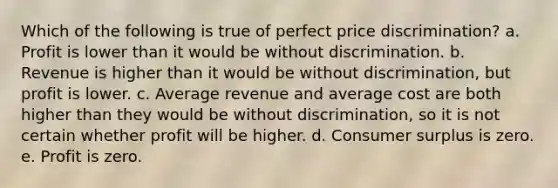 Which of the following is true of perfect price discrimination? a. Profit is lower than it would be without discrimination. b. Revenue is higher than it would be without discrimination, but profit is lower. c. Average revenue and average cost are both higher than they would be without discrimination, so it is not certain whether profit will be higher. d. <a href='https://www.questionai.com/knowledge/k77rlOEdsf-consumer-surplus' class='anchor-knowledge'>consumer surplus</a> is zero. e. Profit is zero.