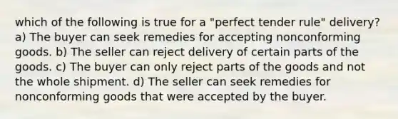 which of the following is true for a "perfect tender rule" delivery? a) The buyer can seek remedies for accepting nonconforming goods. b) The seller can reject delivery of certain parts of the goods. c) The buyer can only reject parts of the goods and not the whole shipment. d) The seller can seek remedies for nonconforming goods that were accepted by the buyer.