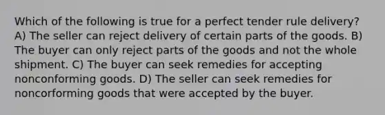 Which of the following is true for a perfect tender rule delivery? A) The seller can reject delivery of certain parts of the goods. B) The buyer can only reject parts of the goods and not the whole shipment. C) The buyer can seek remedies for accepting nonconforming goods. D) The seller can seek remedies for noncorforming goods that were accepted by the buyer.