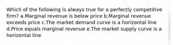 Which of the following is always true for a perfectly competitive firm? a.Marginal revenue is below price b.Marginal revenue exceeds price c.The market demand curve is a horizontal line d.Price equals marginal revenue e.The market supply curve is a horizontal line