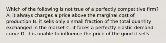 Which of the following is not true of a perfectly competitive firm? A. it always charges a price above the marginal cost of production B. it sells only a small fraction of the total quantity exchanged in the market C. it faces a perfectly elastic demand curve D. It is unable to influence the price of the good it sells