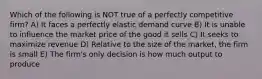 Which of the following is NOT true of a perfectly competitive firm? A) It faces a perfectly elastic demand curve B) It is unable to influence the market price of the good it sells C) It seeks to maximize revenue D) Relative to the size of the market, the firm is small E) The firm's only decision is how much output to produce