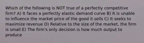 Which of the following is NOT true of a perfectly competitive firm? A) It faces a perfectly elastic demand curve B) It is unable to influence the market price of the good it sells C) It seeks to maximize revenue D) Relative to the size of the market, the firm is small E) The firm's only decision is how much output to produce