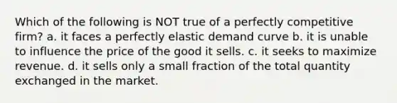 Which of the following is NOT true of a perfectly competitive firm? a. it faces a perfectly elastic demand curve b. it is unable to influence the price of the good it sells. c. it seeks to maximize revenue. d. it sells only a small fraction of the total quantity exchanged in the market.