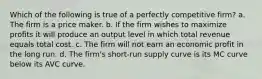 Which of the following is true of a perfectly competitive firm? a. The firm is a price maker. b. If the firm wishes to maximize profits it will produce an output level in which total revenue equals total cost. c. The firm will not earn an economic profit in the long run. d. The firm's short-run supply curve is its MC curve below its AVC curve.